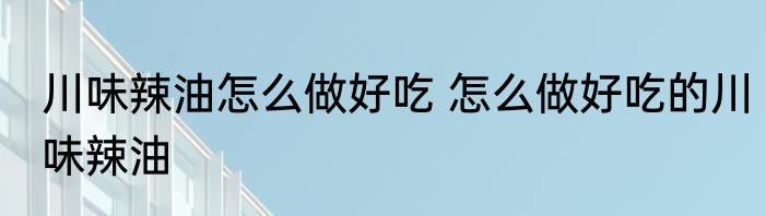 川味辣油怎么做好吃 怎么做好吃的川味辣油