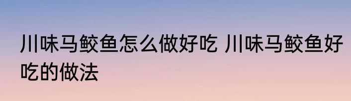 川味马鲛鱼怎么做好吃 川味马鲛鱼好吃的做法