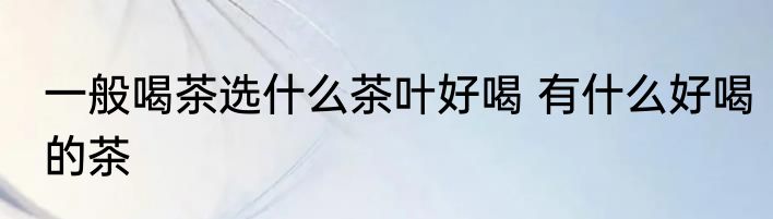 一般喝茶选什么茶叶好喝 有什么好喝的茶