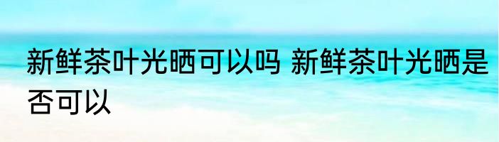 新鲜茶叶光晒可以吗 新鲜茶叶光晒是否可以