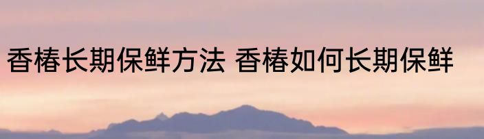 香椿长期保鲜方法 香椿如何长期保鲜