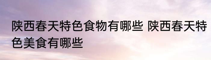陕西春天特色食物有哪些 陕西春天特色美食有哪些
