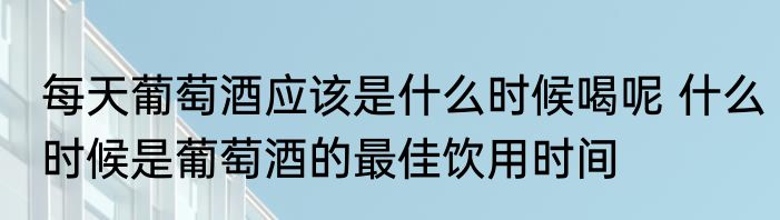 每天葡萄酒应该是什么时候喝呢 什么时候是葡萄酒的最佳饮用时间
