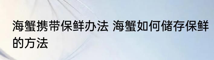 海蟹携带保鲜办法 海蟹如何储存保鲜的方法