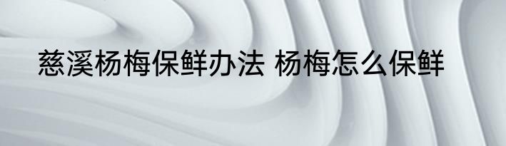 慈溪杨梅保鲜办法 杨梅怎么保鲜