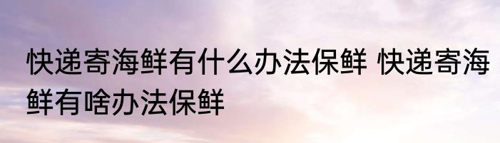 快递寄海鲜有什么办法保鲜 快递寄海鲜有啥办法保鲜