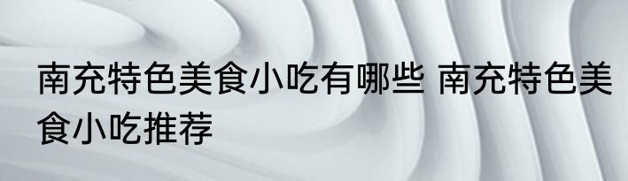 南充特色美食小吃有哪些 南充特色美食小吃推荐