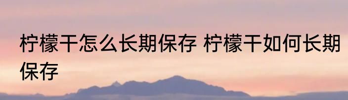 柠檬干怎么长期保存 柠檬干如何长期保存