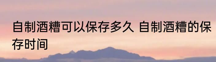 自制酒糟可以保存多久 自制酒糟的保存时间