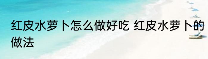 红皮水萝卜怎么做好吃 红皮水萝卜的做法