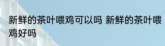 新鲜的茶叶喂鸡可以吗 新鲜的茶叶喂鸡好吗