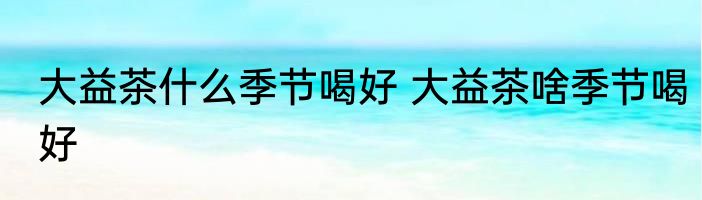 大益茶什么季节喝好 大益茶啥季节喝好