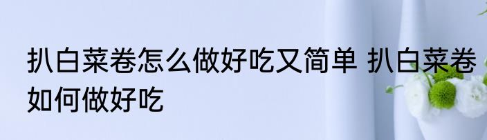 扒白菜卷怎么做好吃又简单 扒白菜卷如何做好吃