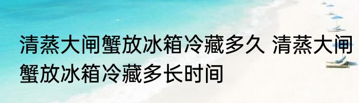 清蒸大闸蟹放冰箱冷藏多久 清蒸大闸蟹放冰箱冷藏多长时间