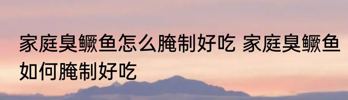 家庭臭鳜鱼怎么腌制好吃 家庭臭鳜鱼如何腌制好吃