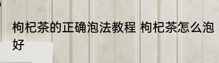 枸杞茶的正确泡法教程 枸杞茶怎么泡好
