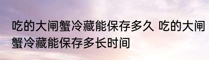 吃的大闸蟹冷藏能保存多久 吃的大闸蟹冷藏能保存多长时间