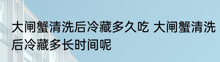 大闸蟹清洗后冷藏多久吃 大闸蟹清洗后冷藏多长时间呢