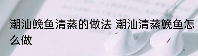 潮汕鮸鱼清蒸的做法 潮汕清蒸鮸鱼怎么做