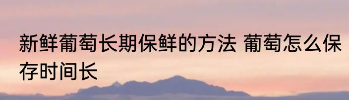 新鲜葡萄长期保鲜的方法 葡萄怎么保存时间长
