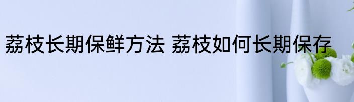 荔枝长期保鲜方法 荔枝如何长期保存