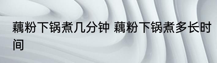 藕粉下锅煮几分钟 藕粉下锅煮多长时间