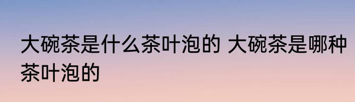 大碗茶是什么茶叶泡的 大碗茶是哪种茶叶泡的