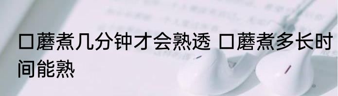 口蘑煮几分钟才会熟透 口蘑煮多长时间能熟