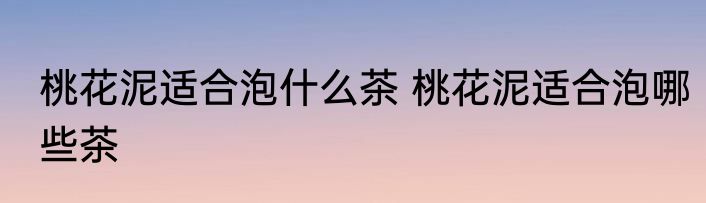 桃花泥适合泡什么茶 桃花泥适合泡哪些茶