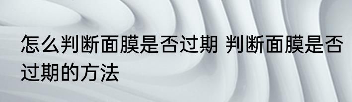 怎么判断面膜是否过期 判断面膜是否过期的方法