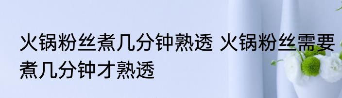 火锅粉丝煮几分钟熟透 火锅粉丝需要煮几分钟才熟透
