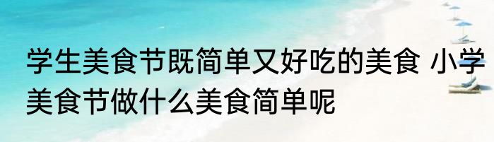 学生美食节既简单又好吃的美食 小学美食节做什么美食简单呢