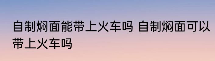 自制焖面能带上火车吗 自制焖面可以带上火车吗