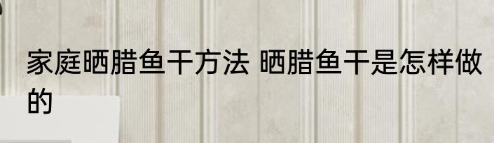 家庭晒腊鱼干方法 晒腊鱼干是怎样做的