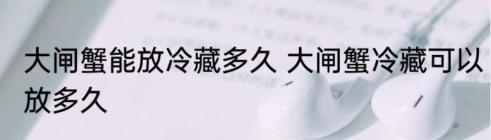 大闸蟹能放冷藏多久 大闸蟹冷藏可以放多久
