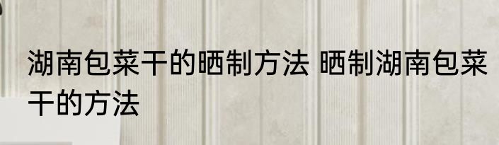 湖南包菜干的晒制方法 晒制湖南包菜干的方法