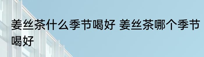 姜丝茶什么季节喝好 姜丝茶哪个季节喝好
