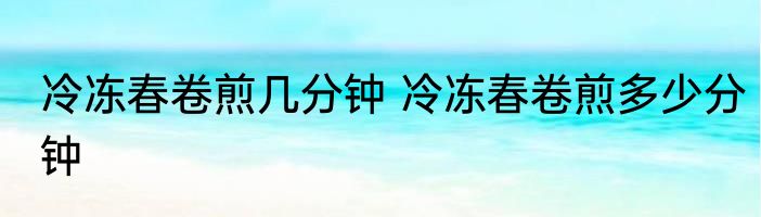 冷冻春卷煎几分钟 冷冻春卷煎多少分钟