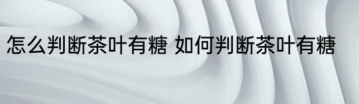 怎么判断茶叶有糖 如何判断茶叶有糖
