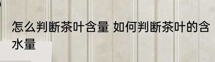 怎么判断茶叶含量 如何判断茶叶的含水量