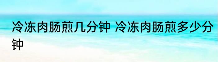 冷冻肉肠煎几分钟 冷冻肉肠煎多少分钟
