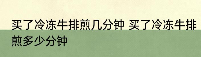 买了冷冻牛排煎几分钟 买了冷冻牛排煎多少分钟