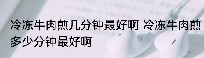 冷冻牛肉煎几分钟最好啊 冷冻牛肉煎多少分钟最好啊