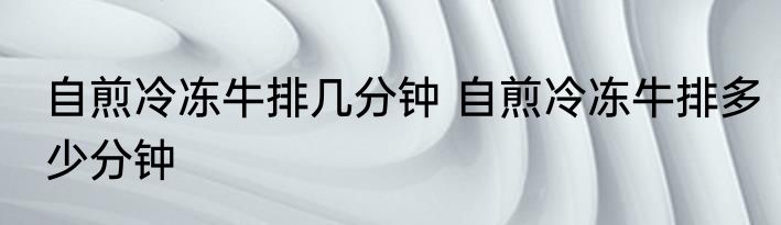 自煎冷冻牛排几分钟 自煎冷冻牛排多少分钟