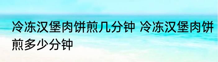冷冻汉堡肉饼煎几分钟 冷冻汉堡肉饼煎多少分钟