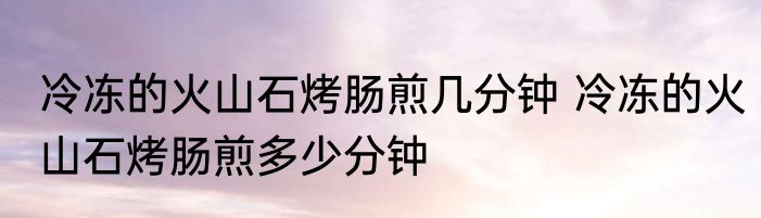 冷冻的火山石烤肠煎几分钟 冷冻的火山石烤肠煎多少分钟