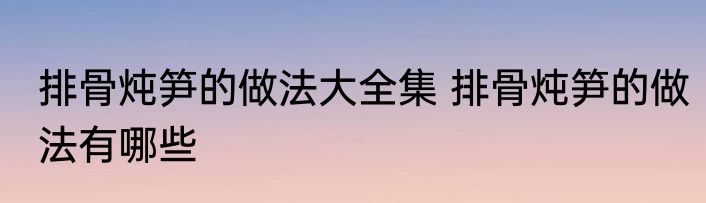 排骨炖笋的做法大全集 排骨炖笋的做法有哪些