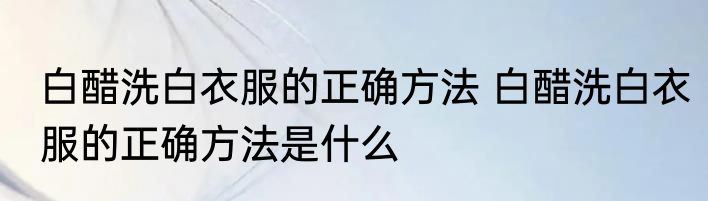白醋洗白衣服的正确方法 白醋洗白衣服的正确方法是什么