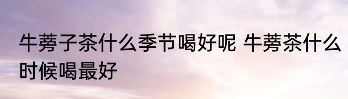 牛蒡子茶什么季节喝好呢 牛蒡茶什么时候喝最好