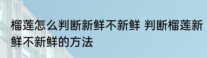 榴莲怎么判断新鲜不新鲜 判断榴莲新鲜不新鲜的方法